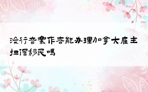 流行音乐作者能办理加拿大雇主担保移民吗