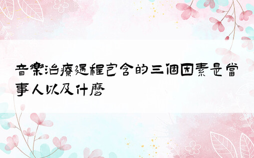 音乐治疗过程包含的三个因素是当事人以及什么